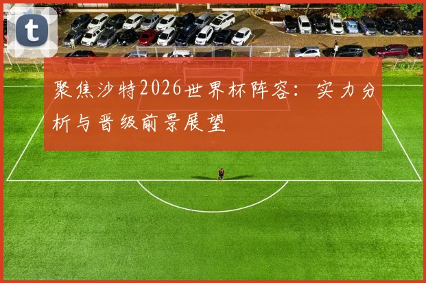 聚焦沙特2026世界杯阵容：实力分析与晋级前景展望