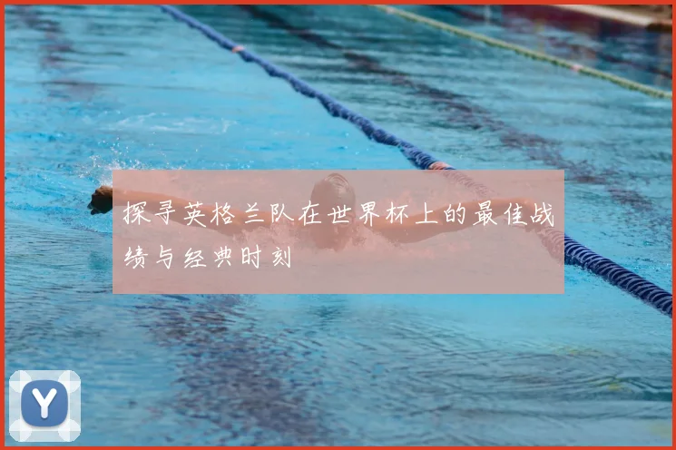 探寻英格兰队在世界杯上的最佳战绩与经典时刻